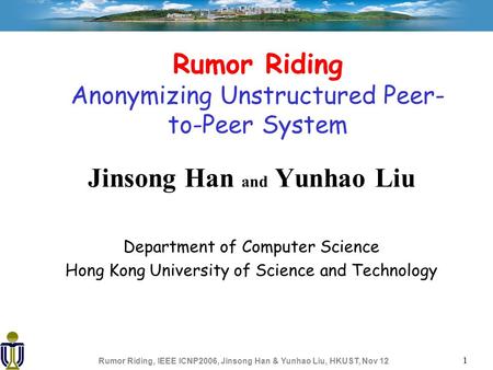 Rumor Riding, IEEE ICNP2006, Jinsong Han & Yunhao Liu, HKUST, Nov 12 1 Rumor Riding Anonymizing Unstructured Peer- to-Peer System Jinsong Han and Yunhao.