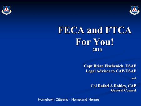 Hometown Citizens - Homeland Heroes FECA and FTCA For You! 2010 Capt Brian Fischenich, USAF Capt Brian Fischenich, USAF Legal Advisor to CAP-USAF and Col.