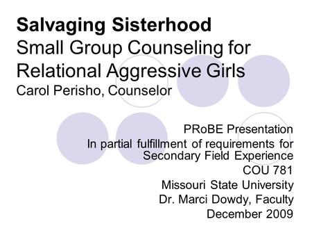 Salvaging Sisterhood Small Group Counseling for Relational Aggressive Girls Carol Perisho, Counselor PRoBE Presentation In partial fulfillment of requirements.