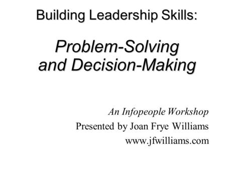 Building Leadership Skills: Problem-Solving and Decision-Making An Infopeople Workshop Presented by Joan Frye Williams www.jfwilliams.com.