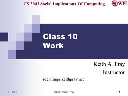 CS 3043 Social Implications Of Computing 5/11/2015© 2008 Keith A. Pray 1 Class 10 Work Keith A. Pray Instructor socialimps.keithpray.net.