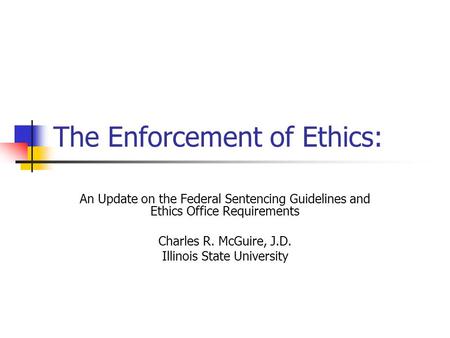 The Enforcement of Ethics: An Update on the Federal Sentencing Guidelines and Ethics Office Requirements Charles R. McGuire, J.D. Illinois State University.