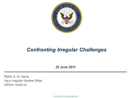 RDML S. M. Harris Navy Irregular Warfare Office OPNAV N3N5 IW 22 June 2011 Confronting Irregular Challenges THIS BRIEF IS UNCLASSIFIED.