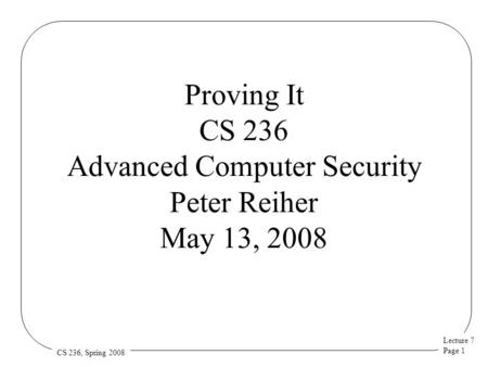 Lecture 7 Page 1 CS 236, Spring 2008 Proving It CS 236 Advanced Computer Security Peter Reiher May 13, 2008.