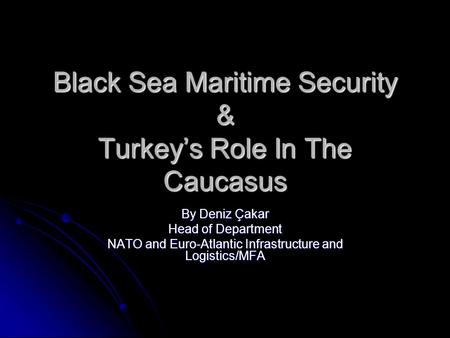 Black Sea Maritime Security & Turkey’s Role In The Caucasus By Deniz Çakar Head of Department NATO and Euro-Atlantic Infrastructure and Logistics/MFA.