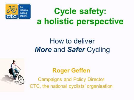 Cycle safety: a holistic perspective Roger Geffen Campaigns and Policy Director CTC, the national cyclists’ organisation How to deliver More and Safer.