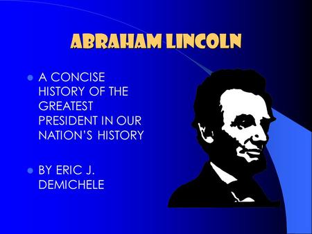 ABRAHAM LINCOLN A CONCISE HISTORY OF THE GREATEST PRESIDENT IN OUR NATION’S HISTORY BY ERIC J. DEMICHELE.