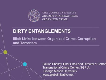 DIRTY ENTANGLEMENTS Illicit Links between Organized Crime, Corruption and Terrorism Louise Shelley, Hirst Chair and Director of Terrorism, Transnational.