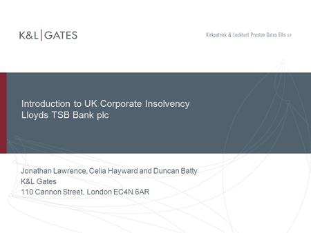 Introduction to UK Corporate Insolvency Lloyds TSB Bank plc Jonathan Lawrence, Celia Hayward and Duncan Batty K&L Gates 110 Cannon Street, London EC4N.