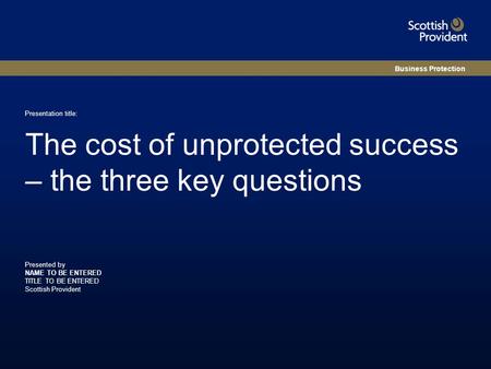 Presented by NAME TO BE ENTERED TITLE TO BE ENTERED Scottish Provident Presentation title: The cost of unprotected success – the three key questions Business.
