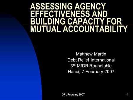 DRI, February 20071 ASSESSING AGENCY EFFECTIVENESS AND BUILDING CAPACITY FOR MUTUAL ACCOUNTABILITY Matthew Martin Debt Relief International 3 rd MfDR Roundtable.