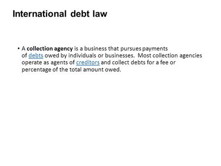 International debt law A collection agency is a business that pursues payments of debts owed by individuals or businesses. Most collection agencies operate.