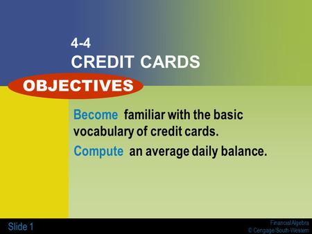 Financial Algebra © Cengage/South-Western Slide 1 4-4 CREDIT CARDS Become familiar with the basic vocabulary of credit cards. Compute an average daily.