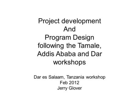 Project development And Program Design following the Tamale, Addis Ababa and Dar workshops Dar es Salaam, Tanzania workshop Feb 2012 Jerry Glover.