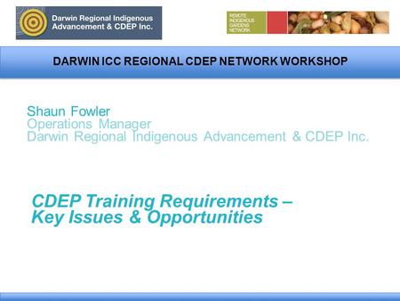 DARWIN ICC REGIONAL CDEP NETWORK WORKSHOP Shaun Fowler Operations Manager Darwin Regional Indigenous Advancement & CDEP Inc. CDEP Training Requirements.