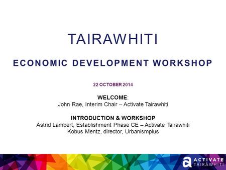 TAIRAWHITI ECONOMIC DEVELOPMENT WORKSHOP 22 OCTOBER 2014 WELCOME: John Rae, Interim Chair – Activate Tairawhiti INTRODUCTION & WORKSHOP Astrid Lambert,