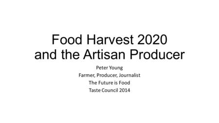 Food Harvest 2020 and the Artisan Producer Peter Young Farmer, Producer, Journalist The Future is Food Taste Council 2014.