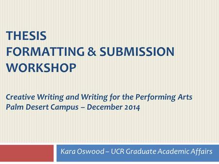 THESIS FORMATTING & SUBMISSION WORKSHOP Creative Writing and Writing for the Performing Arts Palm Desert Campus – December 2014 Kara Oswood – UCR Graduate.