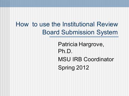 How to use the Institutional Review Board Submission System Patricia Hargrove, Ph.D. MSU IRB Coordinator Spring 2012.