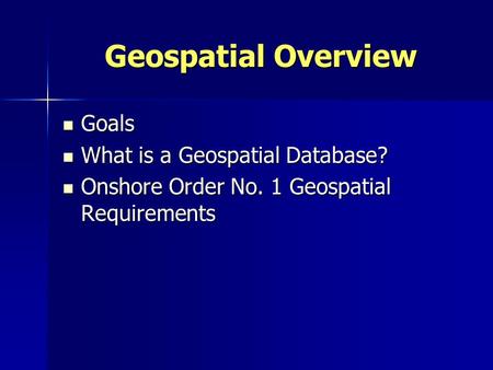 Geospatial Overview Goals Goals What is a Geospatial Database? What is a Geospatial Database? Onshore Order No. 1 Geospatial Requirements Onshore Order.