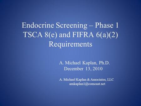Endocrine Screening – Phase 1 TSCA 8(e) and FIFRA 6(a)(2) Requirements A. Michael Kaplan, Ph.D. December 13, 2010 A. Michael Kaplan & Associates, LLC