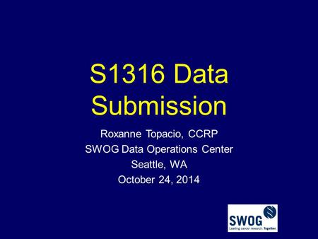 S1316 Data Submission Roxanne Topacio, CCRP SWOG Data Operations Center Seattle, WA October 24, 2014.