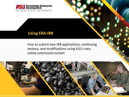 Using ERA-IRB How to submit new IRB applications, continuing reviews, and modifications using ASU’s new online submission system.