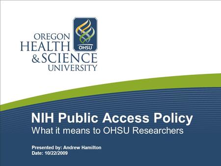 NIH Public Access Policy What it means to OHSU Researchers Presented by: Andrew Hamilton Date: 10/22/2009.
