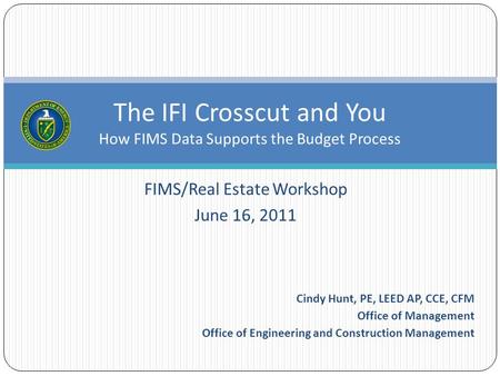 FIMS/Real Estate Workshop June 16, 2011 The IFI Crosscut and You How FIMS Data Supports the Budget Process Cindy Hunt, PE, LEED AP, CCE, CFM Office of.