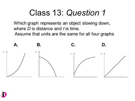 Class 13: Question 1 Which graph represents an object slowing down, where D is distance and t is time. Assume that units are the same for all four graphs.