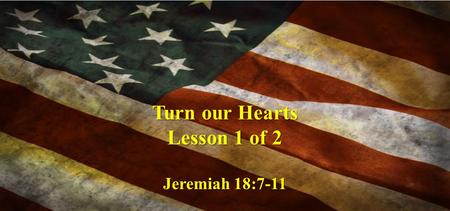 Turn our Hearts Lesson 1 of 2 Jeremiah 18:7-11. The instant I speak concerning a nation and concerning a kingdom, to pluck up, to pull down, and to destroy.