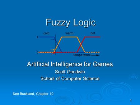 1 Fuzzy Logic Artificial Intelligence for Games Scott Goodwin School of Computer Science See Buckland, Chapter 10.