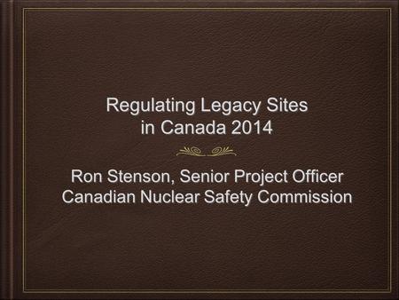 Regulating Legacy Sites in Canada 2014 Ron Stenson, Senior Project Officer Canadian Nuclear Safety Commission Ron Stenson, Senior Project Officer Canadian.