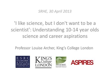 SRHE, 30 April 2013 'I like science, but I don't want to be a scientist': Understanding 10-14 year olds science and career aspirations Professor Louise.