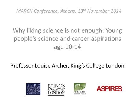 MARCH Conference, Athens, 13 th November 2014 Why liking science is not enough: Young people’s science and career aspirations age 10-14 Professor Louise.