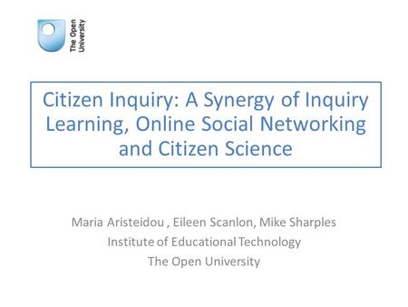 Citizen Inquiry: A Synergy of Inquiry Learning, Online Social Networking and Citizen Science Maria Aristeidou, Eileen Scanlon, Mike Sharples Institute.