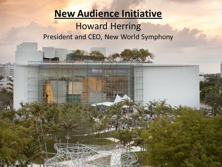 New Audience Initiative Howard Herring President and CEO, New World Symphony.