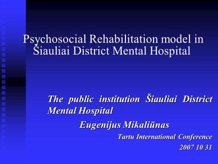 Psychosocial Rehabilitation model in Šiauliai District Mental Hospital The public institution Šiauliai District Mental Hospital Eugenijus Mikaliūnas Tartu.
