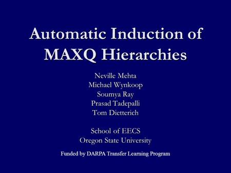 Automatic Induction of MAXQ Hierarchies Neville Mehta Michael Wynkoop Soumya Ray Prasad Tadepalli Tom Dietterich School of EECS Oregon State University.