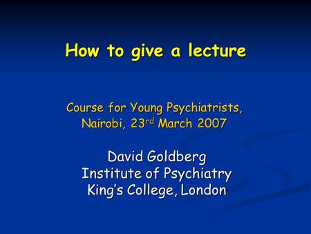 How to give a lecture Course for Young Psychiatrists, Nairobi, 23 rd March 2007 David Goldberg Institute of Psychiatry King’s College, London.