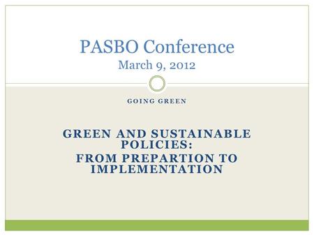 GOING GREEN GREEN AND SUSTAINABLE POLICIES: FROM PREPARTION TO IMPLEMENTATION PASBO Conference March 9, 2012.