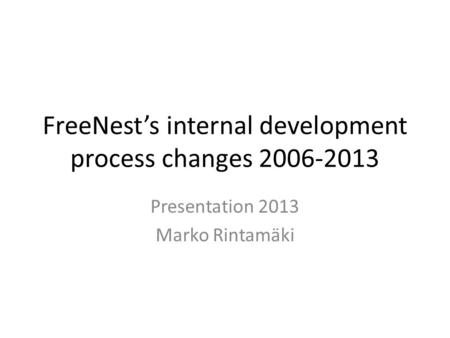 FreeNest’s internal development process changes 2006-2013 Presentation 2013 Marko Rintamäki.
