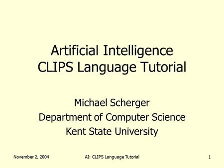 November 2, 2004AI: CLIPS Language Tutorial1 Artificial Intelligence CLIPS Language Tutorial Michael Scherger Department of Computer Science Kent State.