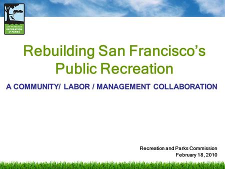 Rebuilding San Francisco’s Public Recreation Recreation and Parks Commission February 18, 2010 A COMMUNITY/ LABOR / MANAGEMENT COLLABORATION.