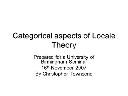 Categorical aspects of Locale Theory Prepared for a University of Birmingham Seminar 16 th November 2007 By Christopher Townsend.