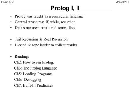 Comp 307 Lecture 4:1 Prolog I, II Prolog was taught as a procedural language Control structures: if, while, recursion Data structures: structured terms,