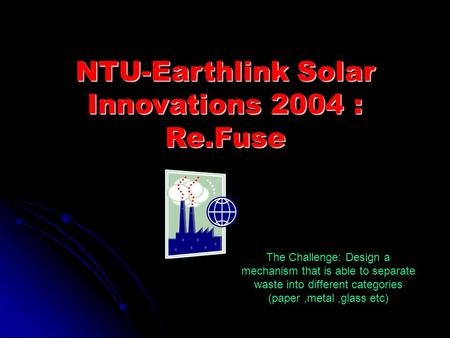 NTU-Earthlink Solar Innovations 2004 : Re.Fuse The Challenge: Design a mechanism that is able to separate waste into different categories (paper,metal,glass.