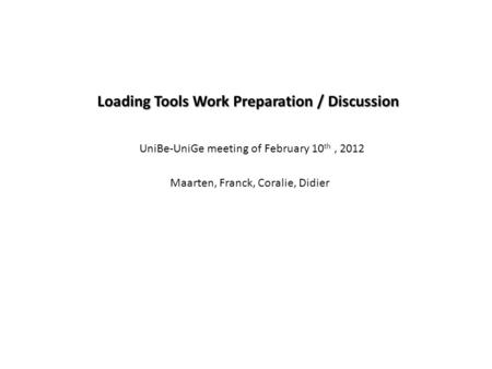 Loading Tools Work Preparation / Discussion Maarten, Franck, Coralie, Didier UniBe-UniGe meeting of February 10 th, 2012.