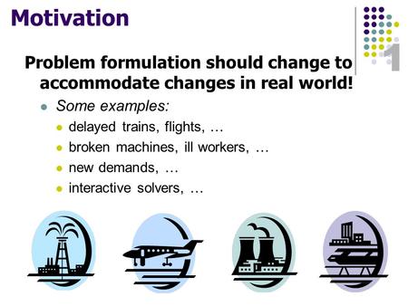 1 Motivation Problem formulation should change to accommodate changes in real world! Some examples: delayed trains, flights, … broken machines, ill workers,