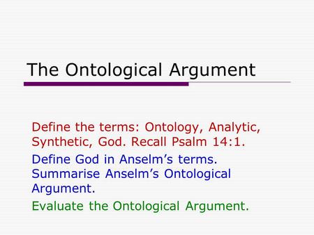 The Ontological Argument Define the terms: Ontology, Analytic, Synthetic, God. Recall Psalm 14:1. Define God in Anselm’s terms. Summarise Anselm’s Ontological.